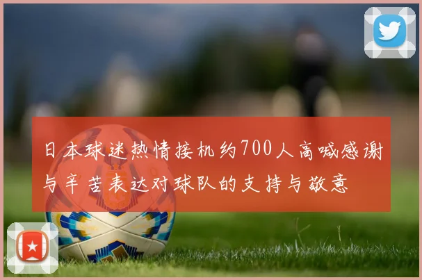 日本球迷热情接机约700人高喊感谢与辛苦表达对球队的支持与敬意