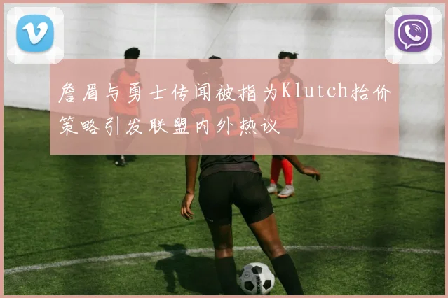詹眉与勇士传闻被指为Klutch抬价策略引发联盟内外热议