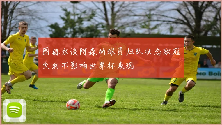 图赫尔谈阿森纳球员归队状态欧冠失利不影响世界杯表现