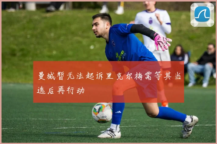 曼城暂无法起诉里克尔梅需等其当选后再行动