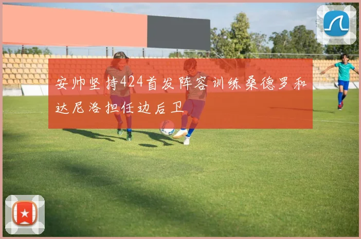安帅坚持424首发阵容训练桑德罗和达尼洛担任边后卫