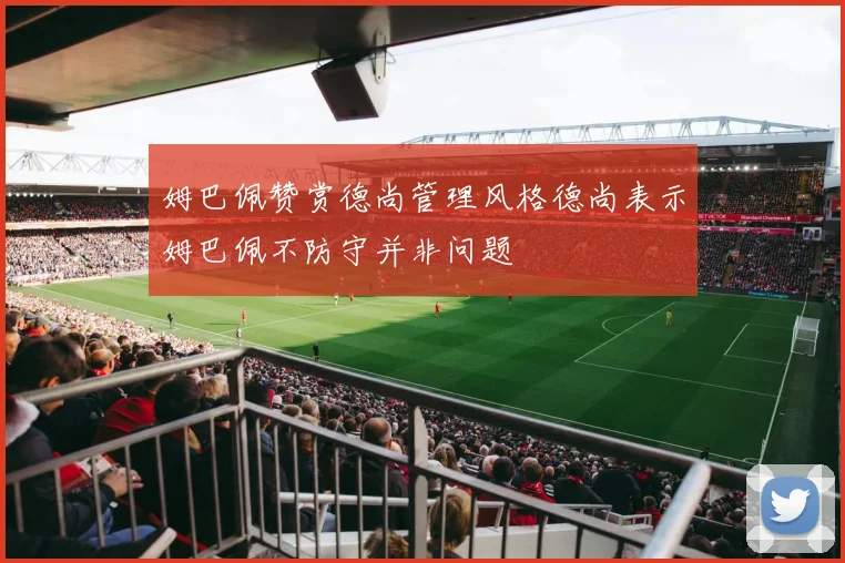 姆巴佩赞赏德尚管理风格德尚表示姆巴佩不防守并非问题