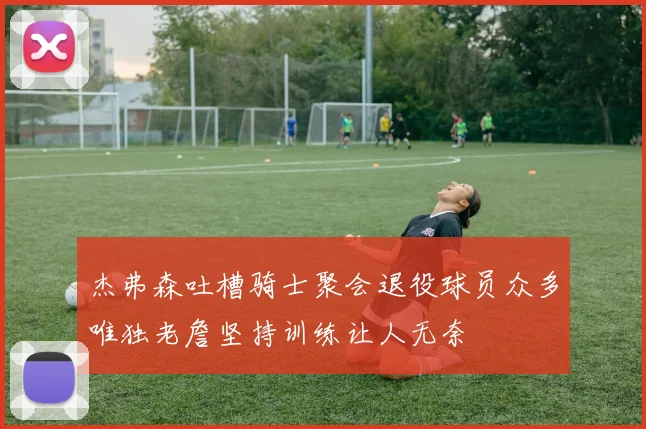 杰弗森吐槽骑士聚会退役球员众多唯独老詹坚持训练让人无奈