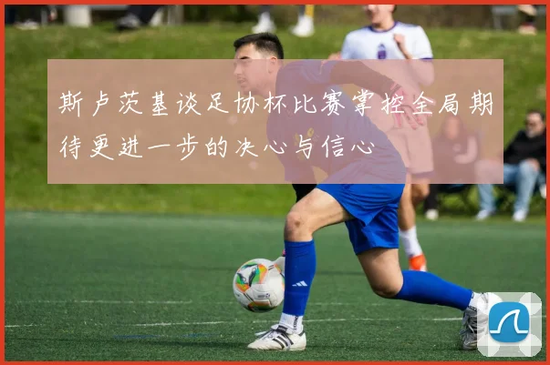 斯卢茨基谈足协杯比赛掌控全局期待更进一步的决心与信心