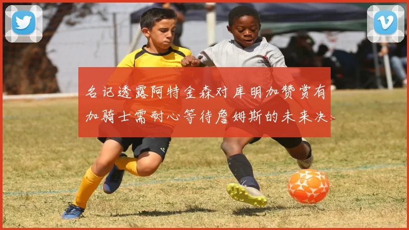 名记透露阿特金森对库明加赞赏有加骑士需耐心等待詹姆斯的未来决定
