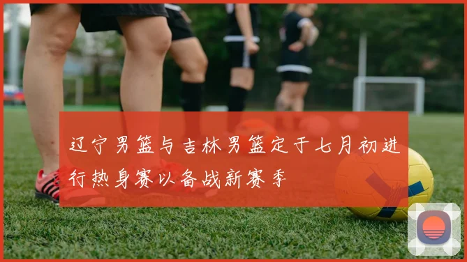 辽宁男篮与吉林男篮定于七月初进行热身赛以备战新赛季
