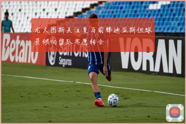 尤文图斯关注皇马前锋迪亚斯但球员倾向留队不愿转会