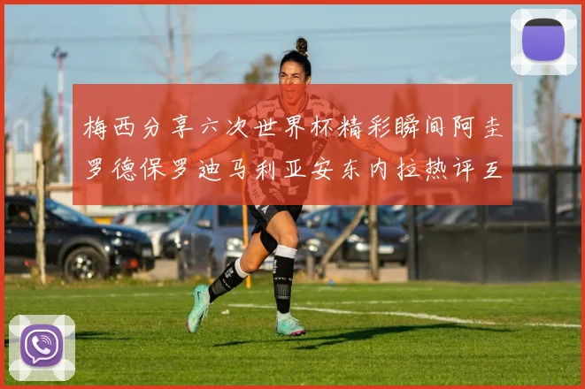 梅西分享六次世界杯精彩瞬间阿圭罗德保罗迪马利亚安东内拉热评互动