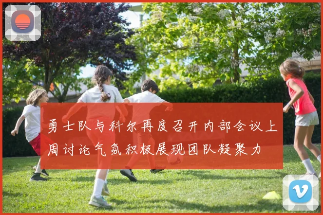 勇士队与科尔再度召开内部会议上周讨论气氛积极展现团队凝聚力