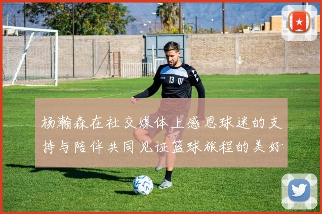 杨瀚森在社交媒体上感恩球迷的支持与陪伴共同见证篮球旅程的美好时刻