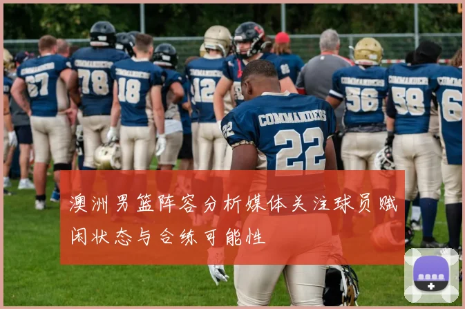 澳洲男篮阵容分析媒体关注球员赋闲状态与合练可能性